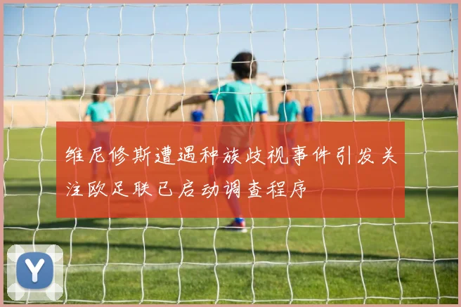 维尼修斯遭遇种族歧视事件引发关注欧足联已启动调查程序