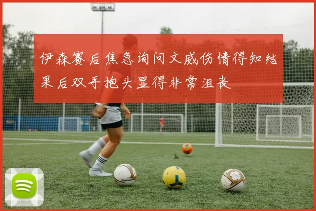 伊森赛后焦急询问文威伤情得知结果后双手抱头显得非常沮丧