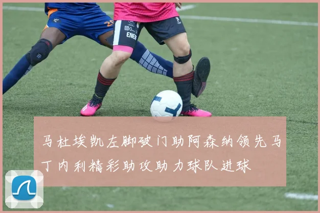 马杜埃凯左脚破门助阿森纳领先马丁内利精彩助攻助力球队进球