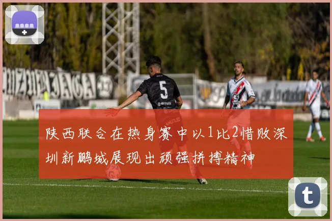陕西联合在热身赛中以1比2惜败深圳新鹏城展现出顽强拼搏精神