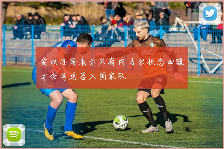 安切洛蒂表示只有内马尔状态回暖才会考虑召入国家队