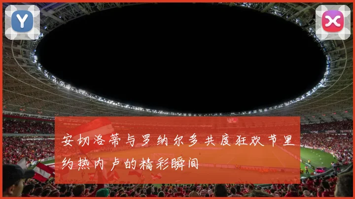 安切洛蒂与罗纳尔多共度狂欢节里约热内卢的精彩瞬间